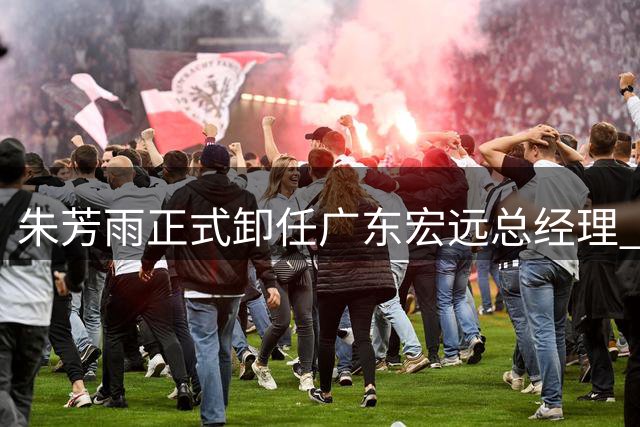 朱芳雨正式卸任广东宏远总经理 俱乐部将开启新篇章