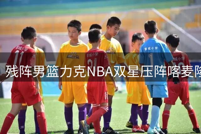 残阵男篮力克NBA双星压阵喀麦隆 贺希宁25+6导演夺冠好戏