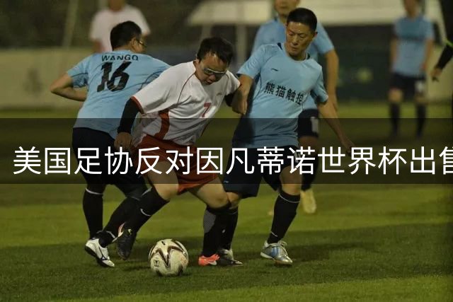 美国足协反对因凡蒂诺世界杯出售计划：我们与中北美所有成员站在一起