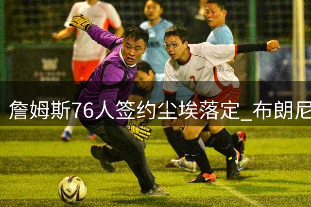 詹姆斯76人签约尘埃落定 布朗尼暂时无缘费城联袂