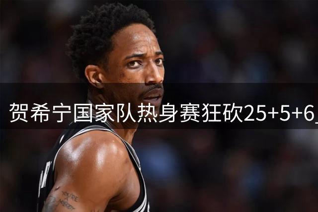 贺希宁国家队热身赛狂砍25+5+6 三分神射惊艳全场