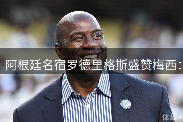 阿根廷名宿罗德里格斯盛赞梅西：足球世界永远的统治者