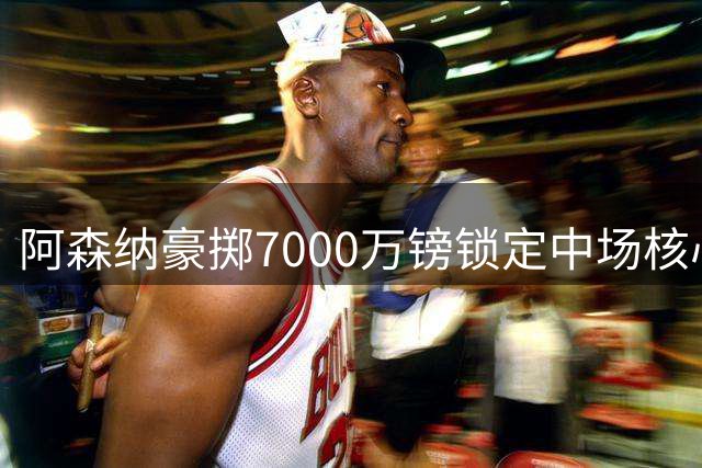 阿森纳豪掷7000万镑锁定中场核心 维尼修斯成锋线引援首选
