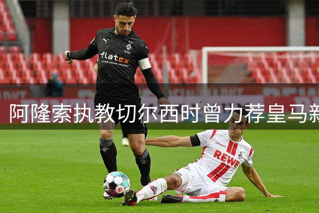 阿隆索执教切尔西时曾力荐皇马新星 如今居莱尔闪耀伯纳乌