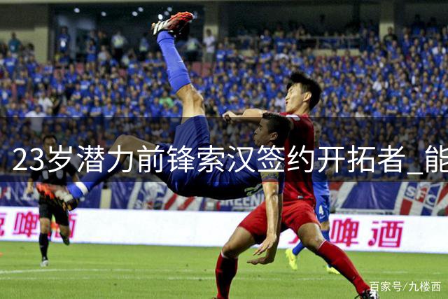 23岁潜力前锋索汉签约开拓者 能否把握职业生涯最后机会？